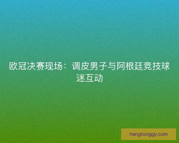 欧冠决赛现场：调皮男子与阿根廷竞技球迷互动