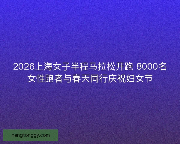 2026上海女子半程马拉松开跑 8000名女性跑者与春天同行庆祝妇女节