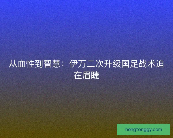 从血性到智慧：伊万二次升级国足战术迫在眉睫