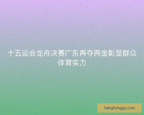 十五运会龙舟决赛广东再夺两金彰显群众体育实力