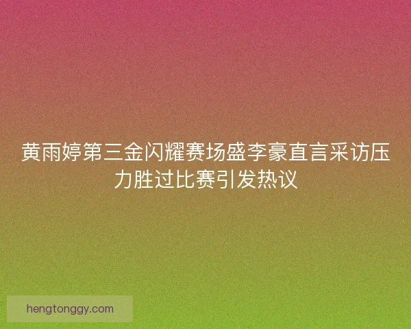黄雨婷第三金闪耀赛场盛李豪直言采访压力胜过比赛引发热议