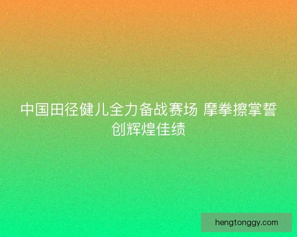 中国田径健儿全力备战赛场 摩拳擦掌誓创辉煌佳绩